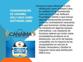 CONSIDERACIÓN
DE CANAIMA
GNU/LINUX COMO
SOFTWARE LIBRE
Aunque se hace referencia a esta
distribución como Software Libre,
en realidad no es considerada
como tal por la Free Software
Foundation, debido a que incluye
algunos componentes privativos,
como los controladores necesarios
para que funcionen ciertas piezas
de hardware en algunos equipos
informáticos. Los creadores de
Canaima optaron por incluir estos
controladores privativos en la
distribución, con el fin de hacerla
compatible con la mayoría de los
computadores en uso por el
Estado Venezolano y facilitar la
migración hacia esta distribución
GNU/Linux.
 