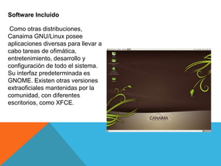 Software Incluido
Como otras distribuciones,
Canaima GNU/Linux posee
aplicaciones diversas para llevar a
cabo tareas de ofimática,
entretenimiento, desarrollo y
configuración de todo el sistema.
Su interfaz predeterminada es
GNOME. Existen otras versiones
extraoficiales mantenidas por la
comunidad, con diferentes
escritorios, como XFCE.
 