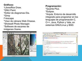 Gráficos:
*Libreoffice Draw.
*GNU Paint.
*Editor de diagramas Dia.
*Gimp
I*nkscape
*Visor de cámara Web Cheese.
*Shotwell Photo Manager.
*Software de escaneo de
imágenes Xsane.
Programación:
*Quanta Plus.
*Eclipse.
*Anjuta: Entorno de desarrollo
integrado para programar en los
lenguajes de programación C,
C++, Java, Python y Vala, en
sistemas GNU/Linux y BSD.
 