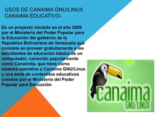 USOS DE CANAIMA GNU/LINUX
CANAIMA EDUCATIVO-
Es un proyecto iniciado en el año 2009
por el Ministerio del Poder Popular para
la Educación del gobierno de la
República Bolivariana de Venezuela que
consiste en proveer gratuitamente a los
estudiantes de educación básica de un
computador, conocido popularmente
como Canaimita, que tiene como
sistema operativo a Canaima GNU/Linux
y una serie de contenidos educativos
creados por el Ministerio del Poder
Popular para Educación
 