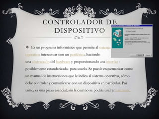 CONTROLADOR DE
             DISPOSITIVO

 Es un programa informático que permite al sistema
operativo interactuar con un periférico, haciendo
una abstracción del hardware y proporcionando una interfaz -
posiblemente estandarizada- para usarlo. Se puede esquematizar como
un manual de instrucciones que le indica al sistema operativo, cómo
debe controlar y comunicarse con un dispositivo en particular. Por
tanto, es una pieza esencial, sin la cual no se podría usar el hardware.
 