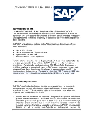 COMPARACION DE ERP SW LIBRE Y SW PROPIETARIO SIO




SOFTWARE ERP DE SAP
UNA FUNDACIÓN PARA EJECUTAR SU ESTRATEGIA DE NEGOCIOS
Una base sólida es necesaria para competir y ganar en el mercado mundial. La
aplicación SAP ERP soporta las funciones esenciales de sus procesos de negocio
y las operaciones de manera eficiente y se adaptan a las necesidades específicas
de su industria.

SAP ERP, una aplicación incluida en SAP Business Suite de software, ofrece
estas soluciones:

    SAP ERP Finanzas
    SAP ERP Gestión de Capital Humano
    Operaciones de SAP ERP
    Servicios de SAP ERP Corporativo

Para los clientes actuales, mejora de paquetes SAP ahora ofrecen el beneficio de
la mejora y ampliación de su software de SAP ERP sin el costo de mejoras
importantes . Por ejemplo, puede aprovechar SAP Master Data Governance -
emitido a través de un paquete de mejoras SAP - para ayudar a los gobiernos de
introducción de datos financieros utilizados en la consolidación y el gráfico de
funcionamiento de las cuentas. Toque en el interactiva ERP Comunidad SAP para
mantenerse al día con las últimas mejoras de SAP ERP y otros temas clave.



Características y funciones

SAP ERP redefine la planificación de recursos empresariales , la entrega de
acceso basado en roles a los datos cruciales, aplicaciones y herramientas
analíticas. Con SAP ERP, de manera eficiente puede hacer frente a los retos
empresariales en las siguientes áreas:

    Usuario final la prestación de servicios - Asegúrese de que sus empleados
     pueden acceder fácilmente a los datos críticos, aplicaciones y herramientas
     analíticas que necesitan para llevar a cabo todas sus funciones de trabajo
     eficiente y eficaz - mientras que apoya un modelo de servicios compartidos de
     recursos humanos, finanzas, y otras claves procesos.SAP ERP ofrece acceso
     basado en rol y autoservicios. Además, las aplicaciones móviles de
 