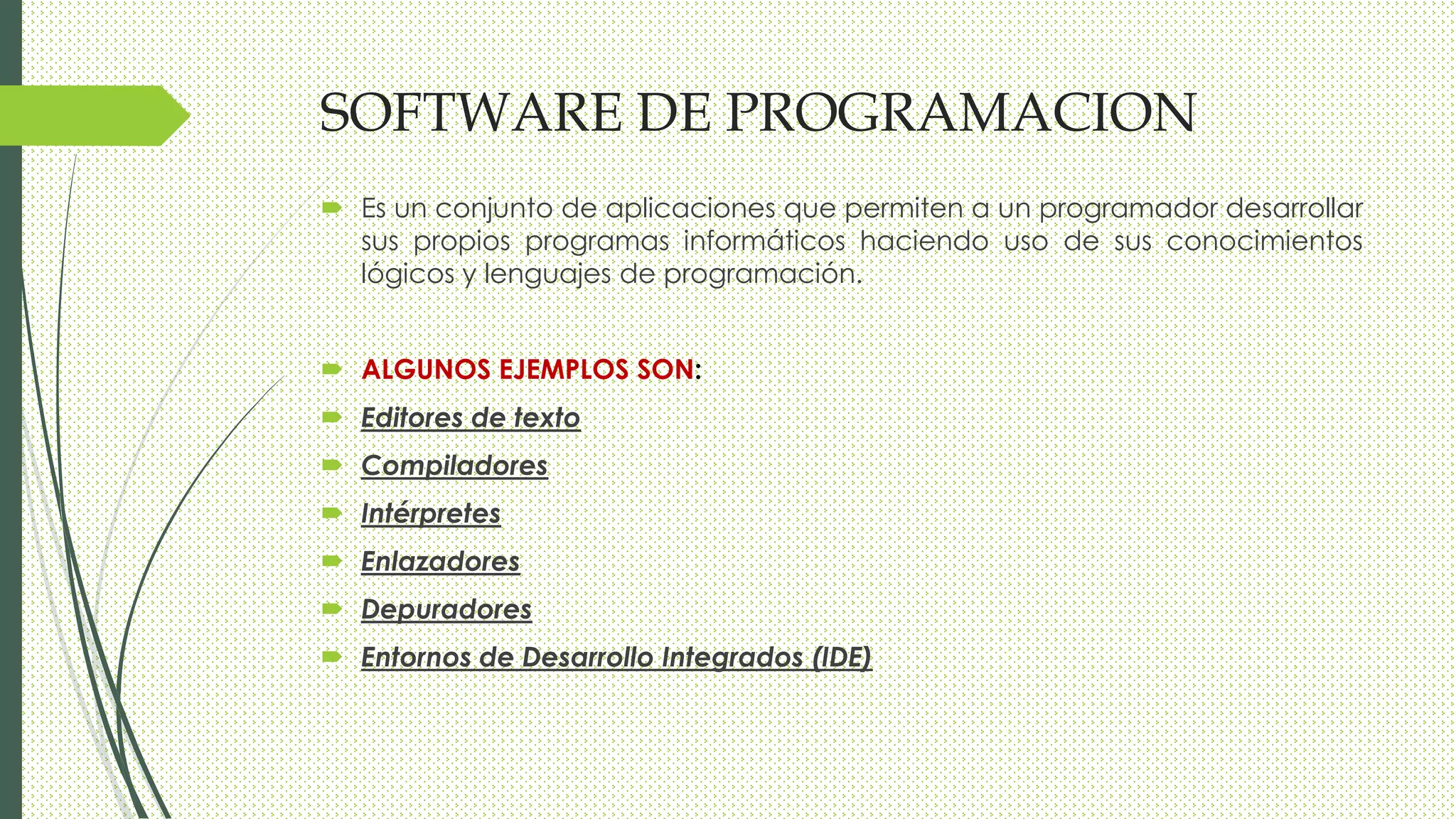 SOFTWARE DE PROGRAMACION
 Es un conjunto de aplicaciones que permiten a un programador desarrollar
sus propios programas informáticos haciendo uso de sus conocimientos
lógicos y lenguajes de programación.
 ALGUNOS EJEMPLOS SON:
 Editores de texto
 Compiladores
 Intérpretes
 Enlazadores
 Depuradores
 Entornos de Desarrollo Integrados (IDE)
 