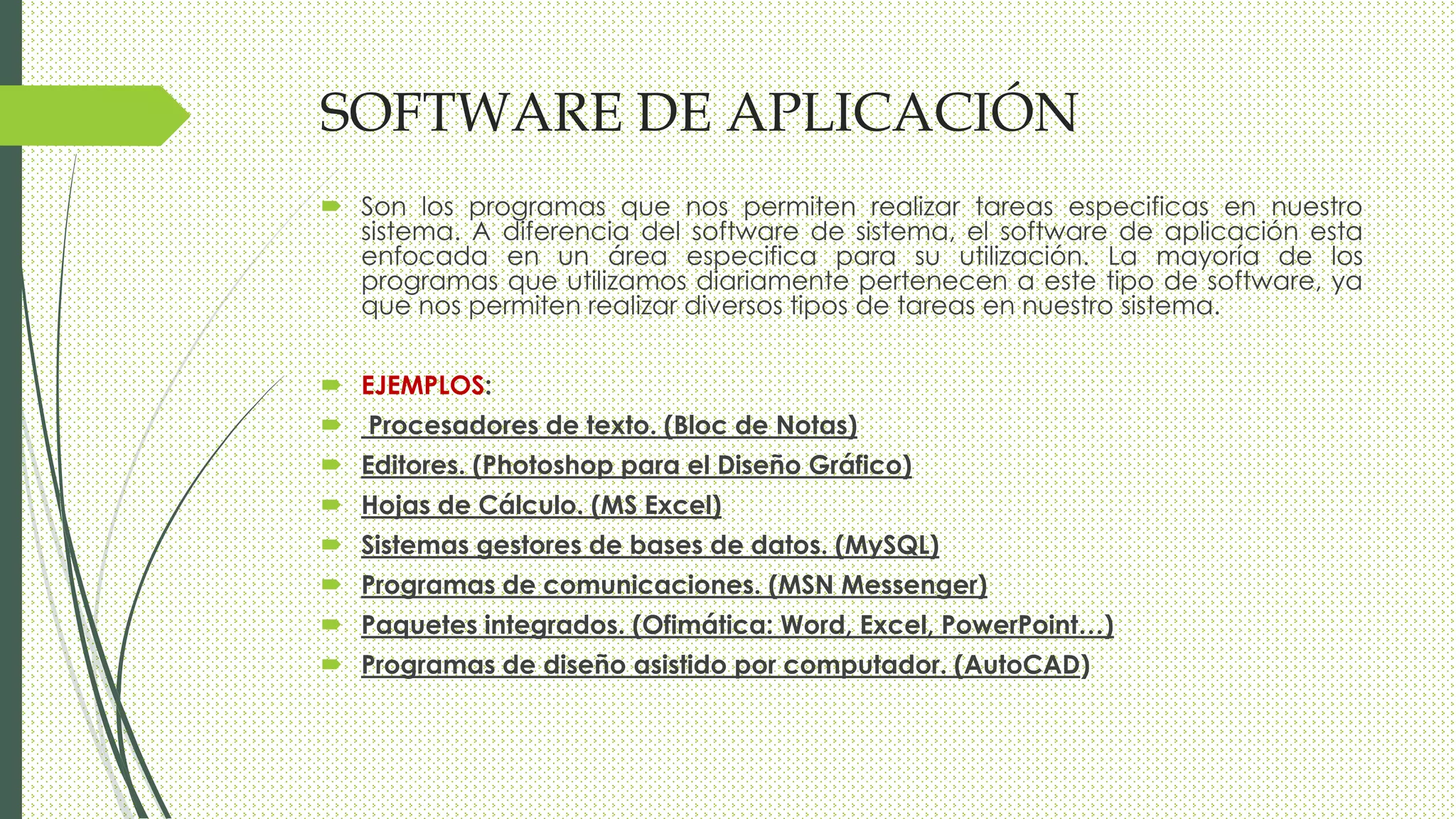 SOFTWARE DE APLICACIÓN
 Son los programas que nos permiten realizar tareas especificas en nuestro
sistema. A diferencia del software de sistema, el software de aplicación esta
enfocada en un área especifica para su utilización. La mayoría de los
programas que utilizamos diariamente pertenecen a este tipo de software, ya
que nos permiten realizar diversos tipos de tareas en nuestro sistema.
 EJEMPLOS:
 Procesadores de texto. (Bloc de Notas)
 Editores. (Photoshop para el Diseño Gráfico)
 Hojas de Cálculo. (MS Excel)
 Sistemas gestores de bases de datos. (MySQL)
 Programas de comunicaciones. (MSN Messenger)
 Paquetes integrados. (Ofimática: Word, Excel, PowerPoint…)
 Programas de diseño asistido por computador. (AutoCAD)
 