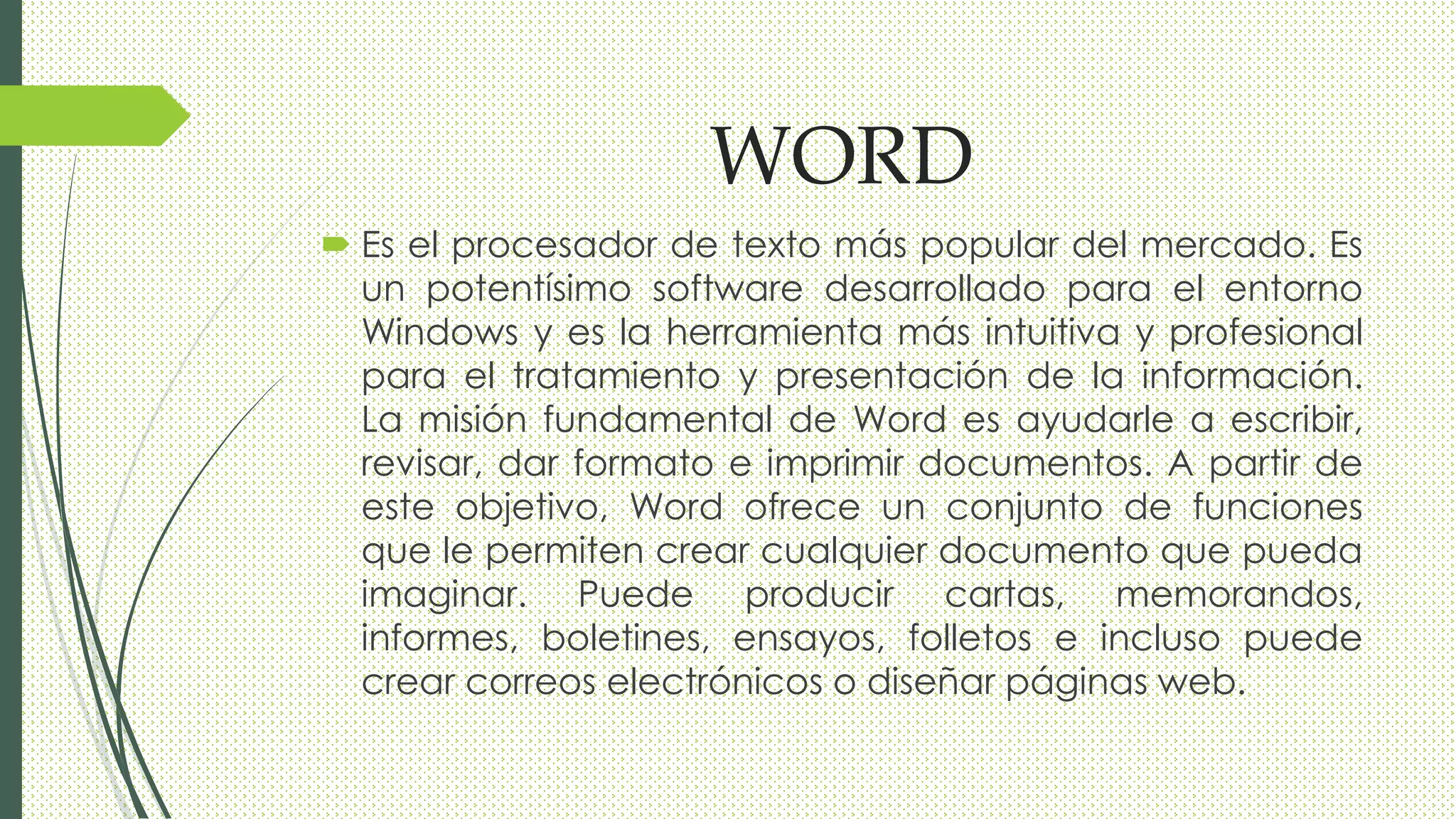 WORD
 Es el procesador de texto más popular del mercado. Es
un potentísimo software desarrollado para el entorno
Windows y es la herramienta más intuitiva y profesional
para el tratamiento y presentación de la información.
La misión fundamental de Word es ayudarle a escribir,
revisar, dar formato e imprimir documentos. A partir de
este objetivo, Word ofrece un conjunto de funciones
que le permiten crear cualquier documento que pueda
imaginar. Puede producir cartas, memorandos,
informes, boletines, ensayos, folletos e incluso puede
crear correos electrónicos o diseñar páginas web.
 