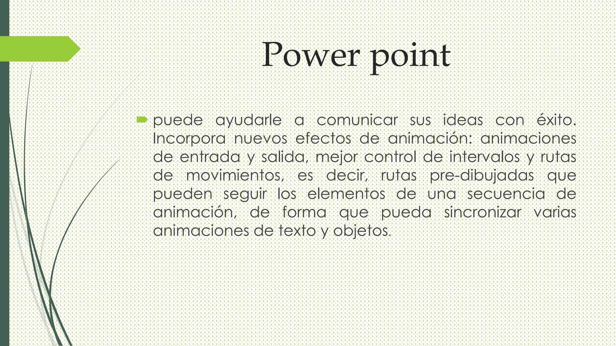 Power point
 puede ayudarle a comunicar sus ideas con éxito.
Incorpora nuevos efectos de animación: animaciones
de entrada y salida, mejor control de intervalos y rutas
de movimientos, es decir, rutas pre-dibujadas que
pueden seguir los elementos de una secuencia de
animación, de forma que pueda sincronizar varias
animaciones de texto y objetos.
 