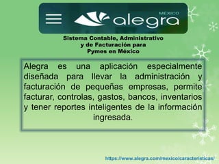 Sistema Contable, Administrativo
y de Facturación para
Pymes en México
https://www.alegra.com/mexico/caracteristicas/
Alegra es una aplicación especialmente
diseñada para llevar la administración y
facturación de pequeñas empresas, permite
facturar, controlas, gastos, bancos, inventarios
y tener reportes inteligentes de la información
ingresada.
 