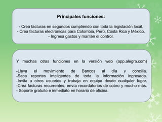 Principales funciones:
- Crea facturas en segundos cumpliendo con toda la legislación local.
- Crea facturas electrónicas para Colombia, Perú, Costa Rica y México.
- Ingresa gastos y mantén el control.
Y muchas otras funciones en la versión web (app.alegra.com)
-Lleva el movimiento de Bancos al día y concilia.
-Saca reportes inteligentes de toda la información ingresada.
-Invita a otros usuarios y trabaja en equipo desde cualquier lugar.
-Crea facturas recurrentes, envía recordatorios de cobro y mucho más.
- Soporte gratuito e inmediato en horario de oficina.
 