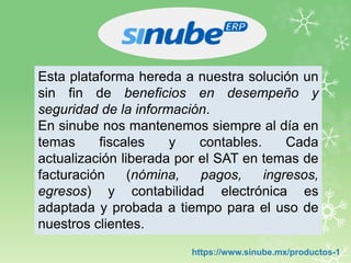 Esta plataforma hereda a nuestra solución un
sin fin de beneficios en desempeño y
seguridad de la información.
En sinube nos mantenemos siempre al día en
temas fiscales y contables. Cada
actualización liberada por el SAT en temas de
facturación (nómina, pagos, ingresos,
egresos) y contabilidad electrónica es
adaptada y probada a tiempo para el uso de
nuestros clientes.
https://www.sinube.mx/productos-1
 