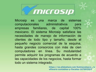 Microsip es una marca de sistemas
computacionales administrativos para
empresas familiares, de capital 100%
mexicano. El sistema Microsip satisface las
necesidades de manejo de información de
clientes de todo tipo y tamaño, desde el
pequeño negocio comercial de la esquina,
hasta grandes consorcios con más de cien
computadores en línea. Su modularidad
permite adquirir los programas de acuerdo a
las capacidades de los negocios, hasta formar
todo un sistema integrado.
https://es.slideshare.net/Sulmavelasco_/s
oftware-contables-y-fiscales-167602502
 