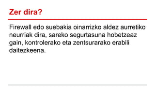 Zer dira?
Firewall edo suebakia oinarrizko aldez aurretiko
neurriak dira, sareko segurtasuna hobetzeaz
gain, kontrolerako eta zentsurarako erabili
daitezkeena.

 