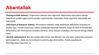 Abantailak
-Ezezagunetatik babestu: Organizazio batzuen sare segmentu determinatu batzuetara sartzea
bakarrik da posible egitea baimendutako organizazioko makinetako beste segmentu batzuetatik edo
Internetetik.
-Informazio pribatuaren babesa: Informaziora heltzeko maila ezberdinak definitzeko erosotasuna
ematen digu, horrela organizazio bateko erabiltzaile bakoitzak bakarrik izango du bere funtzioetarako
beharrezkoa den informazioan sartzeko baimena, beste edozein mailatako informaziora ezingo delarik
heldu.
-Sarbide optimizazioa: Barruko sareko elementuak identifikatzen ditu eta haien arteko komunikazioa
optimizatzen du, ahalik eta komunikazio zuzenena egin ahal izateko. Honek segurtasuna
birkonfiguratzen laguntzen du.

 