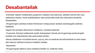 Desabantailak
-Interneten isilpean instalatutako programen instalazio eta exekuzioa, adibidez ActiveX edo Java
aplikazioen bitartez, hauek erabiltzailearen datu pertsonalak beste leku batzuetara transferitu
ditzaketelako.
-Hirugarrengoei sarbidea ematea Windowsen konfigurazioan akatsak edukitzeagatik (adibidez
NetBIOS).
Iragarki edo jarraipen elementuen instalazioa, cookieak esaterako.
-Troyanoak: Ezkutuko aplikazioak saretik deskargatzen direnak eta hirugarrengo pertsonengatik
erabiliak izan daitezkeenak datu pertsonalak lortzeko.
-Banda zabaleraren murrizketa banner, pop-up, leku ez eskatuak eta beharrezkoak ez diren beste
datu batzuen trafikoak konexioa moteltzen duelako.
-Spywareak
-Hirugarrengoek telefono sarea erabiltzea ekiditen du, Dialersen bidez.

 