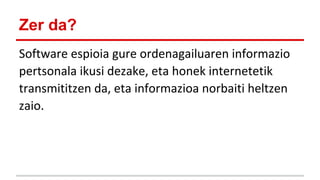 Zer da?
Software espioia gure ordenagailuaren informazio
pertsonala ikusi dezake, eta honek internetetik
transmititzen da, eta informazioa norbaiti heltzen
zaio.

 
