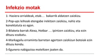 Infekzio motak
1- Hasiera orrialdeak, etab… bakarrik aldatzen zaizkizu.
2-Pop-ups leihoak etengabe irekitzen zaizkizu, nahiz eta
konektatuta ez egon.
3-Bilaketa barrak Alexa, Hotbar … ipintzen zaizkizu, eta ezin
dituzu ezabatu.
4-Markagailu erraminta barretan agertzen zaizkizun botoiak ezin
dituzu kendu.
5-Egunero nabigazioa moteltzen joaten da.

 