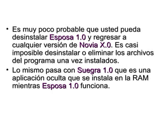 Es muy poco probable que usted pueda desinstalar  Esposa 1.0  y regresar a cualquier versión de  Novia X.0 . Es casi imposible desinstalar o eliminar los archivos del programa una vez instalados. Lo mismo pasa con  Suegra 1.0  que es una aplicación oculta que se instala en la RAM mientras  Esposa 1.0  funciona. 