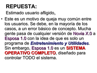 REPUESTA: Estimado usuario afligido , Este es un motivo de queja muy común entre los usuarios. Se debe, en la mayoría de los casos, a un error básico de concepto. Mucha gente pasa de cualquier versión de  Novia X.0  a  Esposa 1.0  con la idea de que es solo un programa de  Entretenimiento y Utilidades . Sin embargo,  Esposa 1.0  es un  SISTEMA OPERATIVO COMPLETO , diseñado para controlar TODO el sistema. 