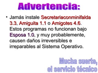 • Jamás instaleJamás instale SecretariaconminifaldaSecretariaconminifalda
3.33.3,, Amiguita 1.1Amiguita 1.1 oo Amigotes 4.6Amigotes 4.6..
Estos programas no funcionan bajoEstos programas no funcionan bajo
Esposa 1.0Esposa 1.0, y muy probablemente,, y muy probablemente,
causen daños irreversibles ecausen daños irreversibles e
irreparables al Sistema Operativo.irreparables al Sistema Operativo.
 