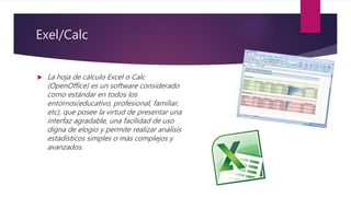 Exel/Calc
 La hoja de cálculo Excel o Calc
(OpenOffice) es un software considerado
como estándar en todos los
entornos(educativo, profesional, familiar,
etc), que posee la virtud de presentar una
interfaz agradable, una facilidad de uso
digna de elogio y permite realizar análisis
estadísticos simples o más complejos y
avanzados.
 