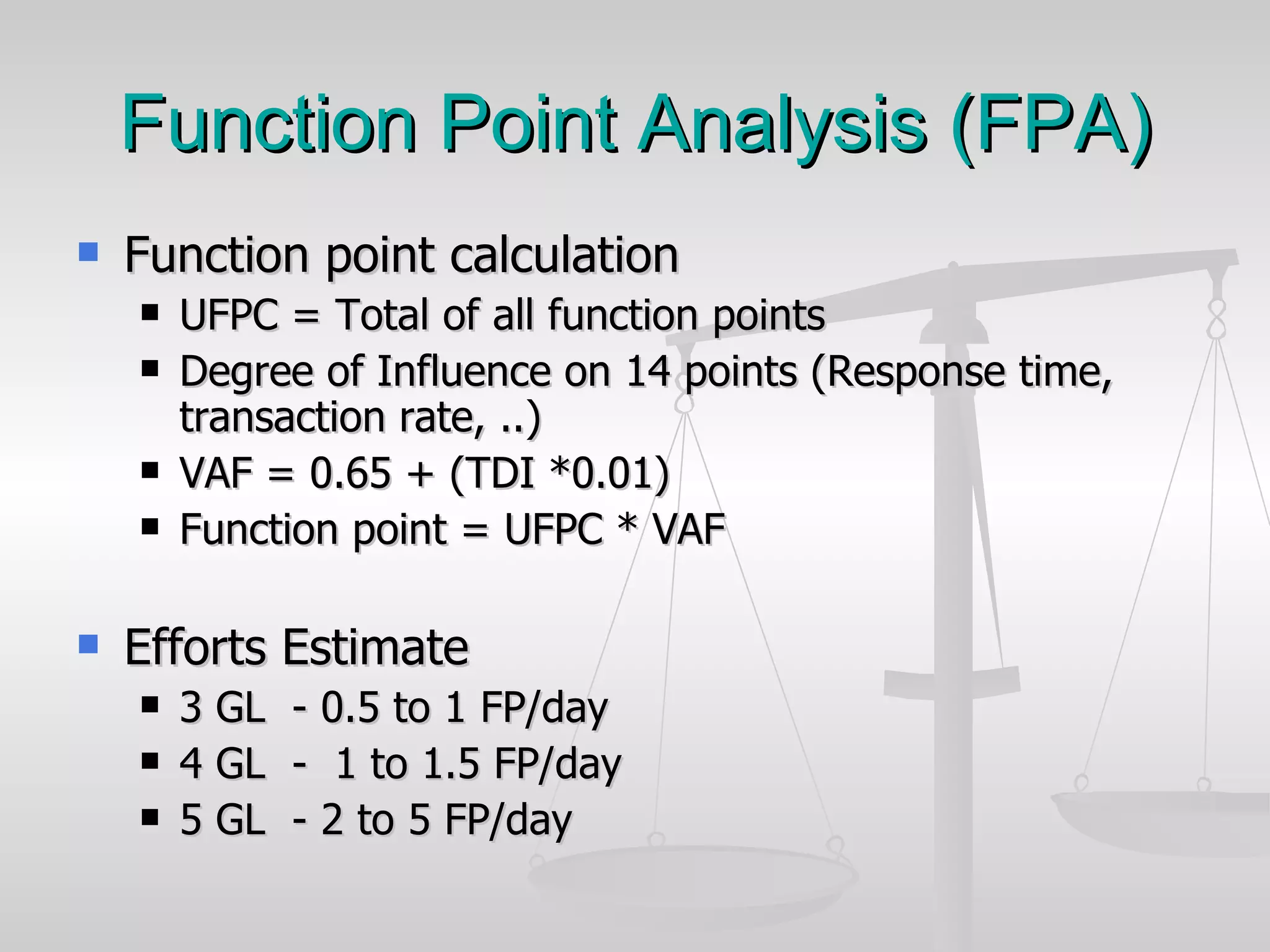 Function Point Analysis (FPA) Function point calculation UFPC = Total of all function points  Degree of Influence on 14 points (Response time, transaction rate, ..) VAF = 0.65 + (TDI *0.01) Function point = UFPC * VAF Efforts Estimate 3 GL  - 0.5 to 1 FP/day 4 GL  -  1 to 1.5 FP/day 5 GL  - 2 to 5 FP/day 
