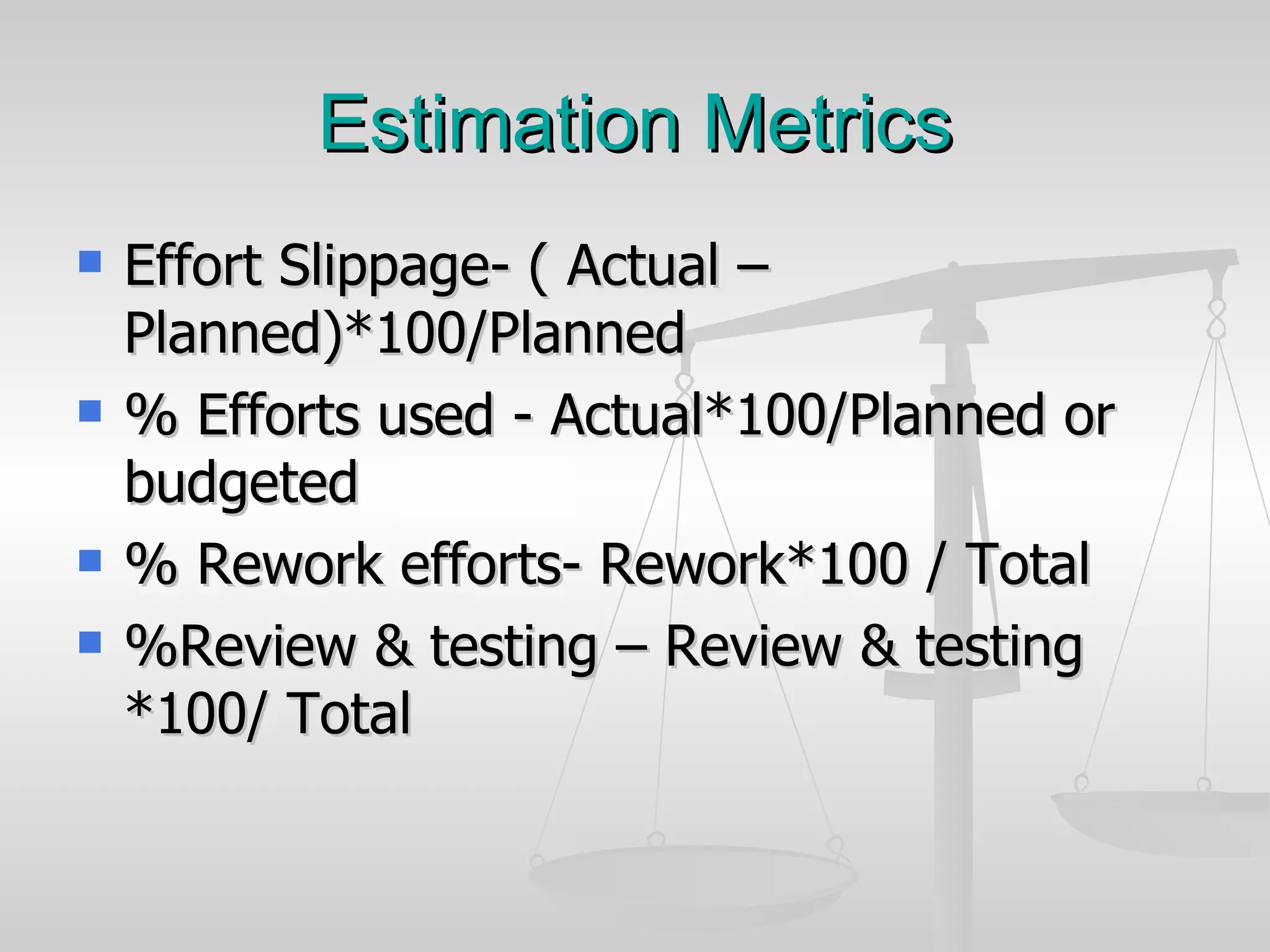 Estimation Metrics Effort Slippage- ( Actual – Planned)*100/Planned % Efforts used - Actual*100/Planned or budgeted % Rework efforts- Rework*100 / Total %Review & testing – Review & testing *100/ Total 