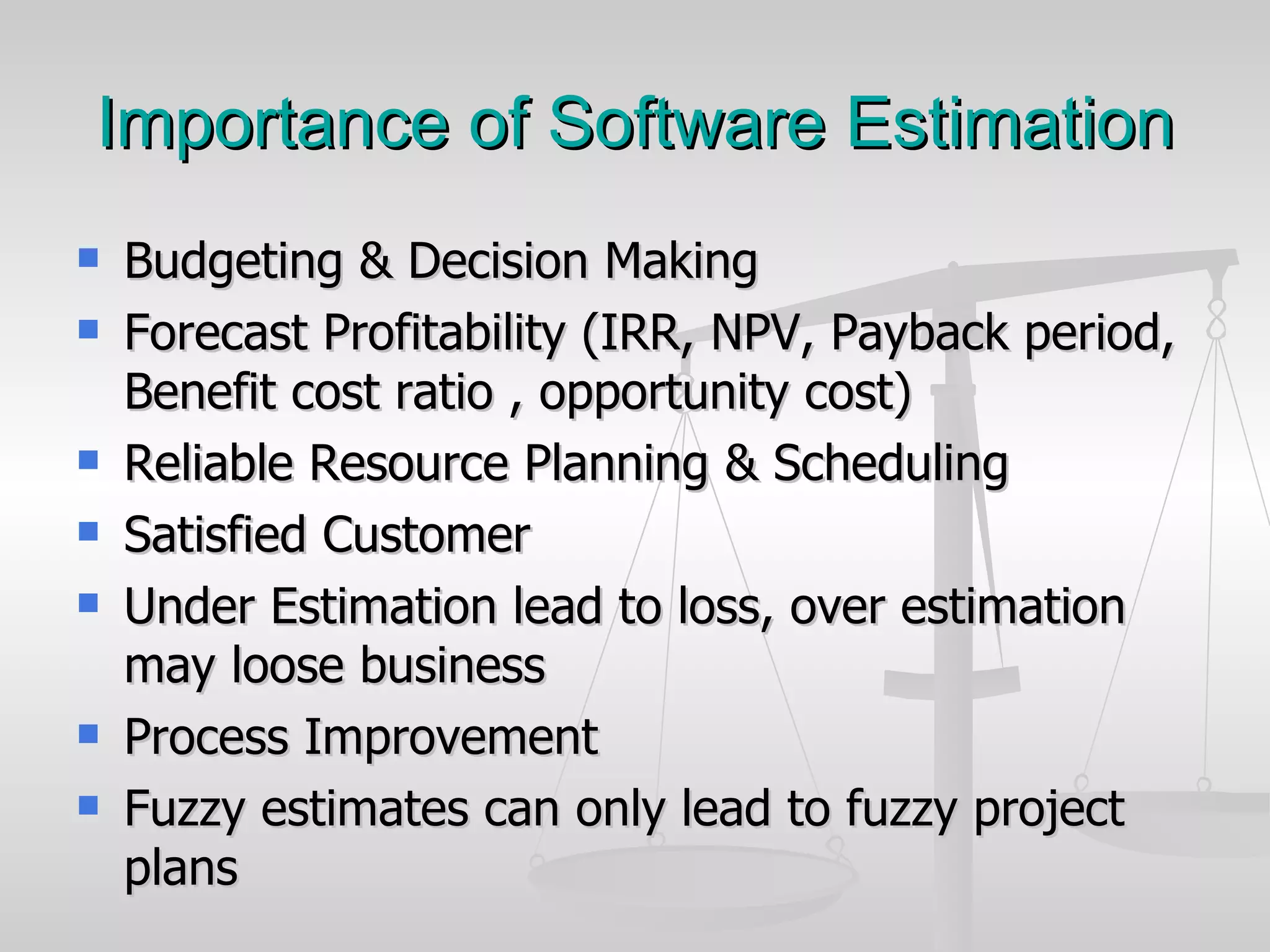 Importance of Software Estimation Budgeting & Decision Making Forecast Profitability (IRR, NPV, Payback period, Benefit cost ratio , opportunity cost) Reliable Resource Planning & Scheduling Satisfied Customer Under Estimation lead to loss, over estimation may loose business Process Improvement Fuzzy estimates can only lead to fuzzy project plans  
