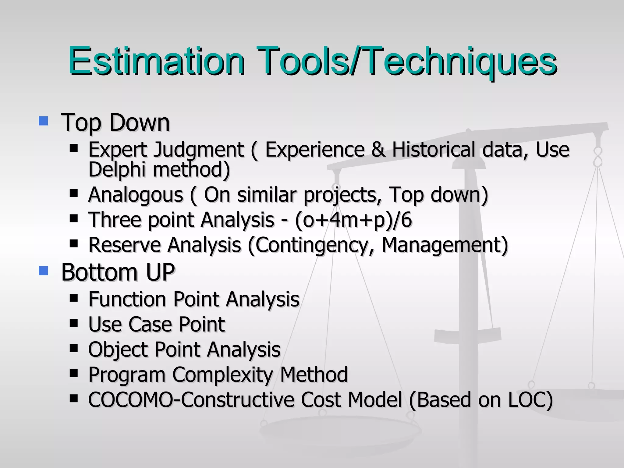 Estimation Tools/Techniques Top Down Expert Judgment ( Experience & Historical data, Use Delphi method) Analogous ( On similar projects, Top down) Three point Analysis - (o+4m+p)/6 Reserve Analysis (Contingency, Management)  Bottom UP Function Point Analysis Use Case Point Object Point Analysis Program Complexity Method COCOMO-Constructive Cost Model (Based on LOC) 