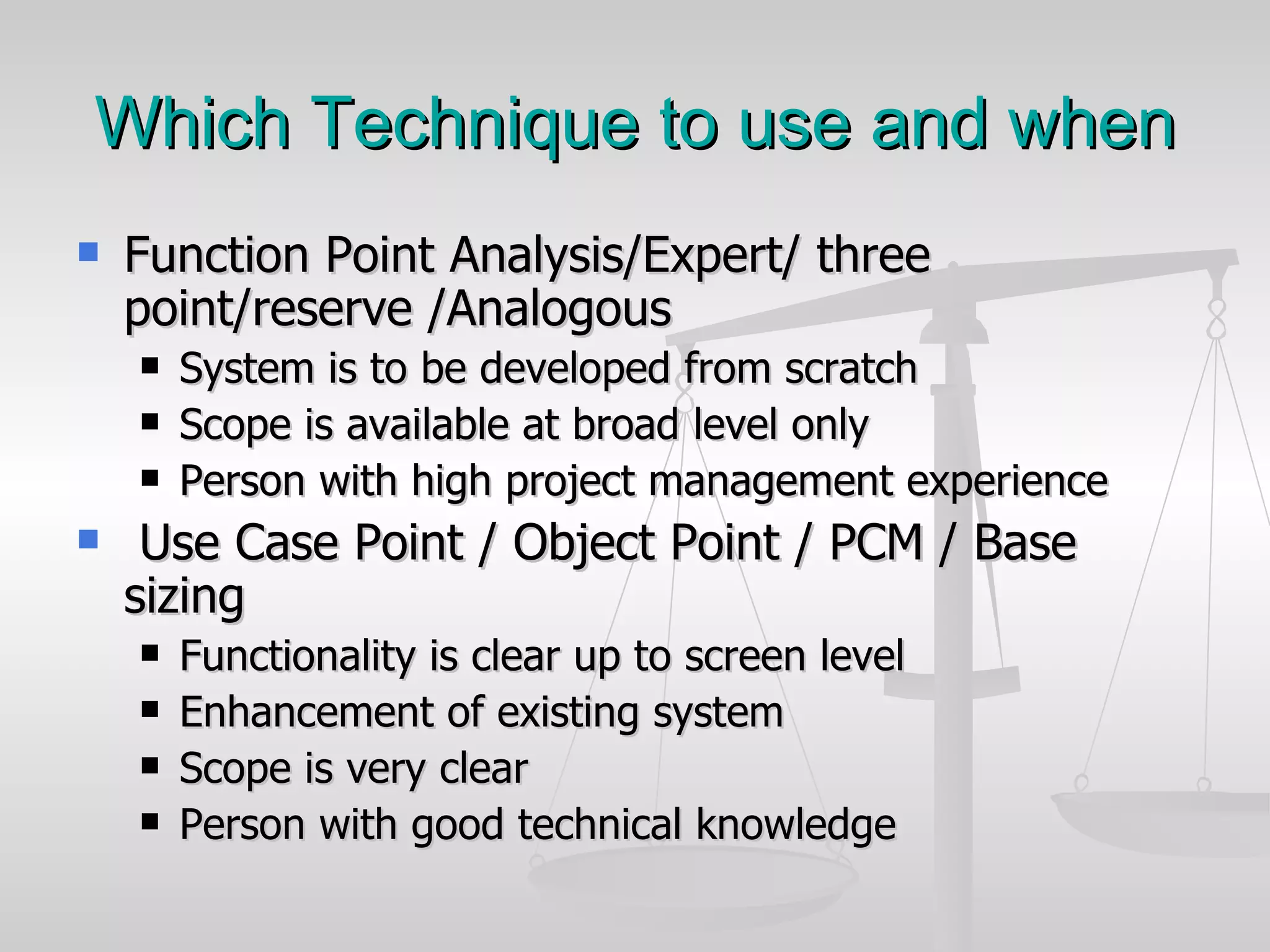 Which Technique to use and when Function Point Analysis/Expert/ three point/reserve /Analogous System is to be developed from scratch Scope is available at broad level only Person with high project management experience  Use Case Point / Object Point / PCM / Base sizing Functionality is clear up to screen level Enhancement of existing system  Scope is very clear  Person with good technical knowledge 