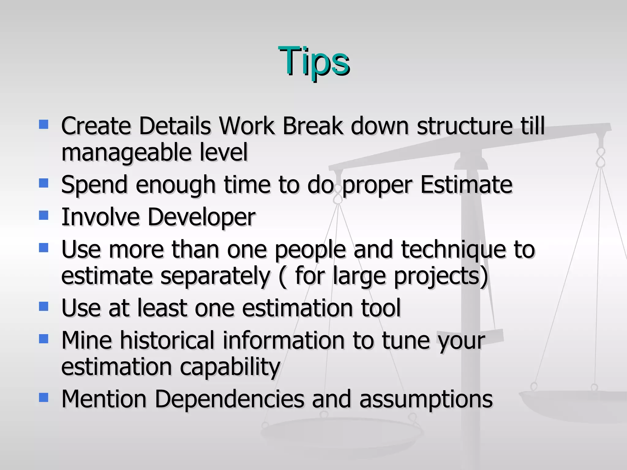 Tips Create Details Work Break down structure till manageable level Spend enough time to do proper Estimate Involve Developer  Use more than one people and technique to estimate separately ( for large projects) Use at least one estimation tool Mine historical information to tune your estimation capability Mention Dependencies and assumptions 