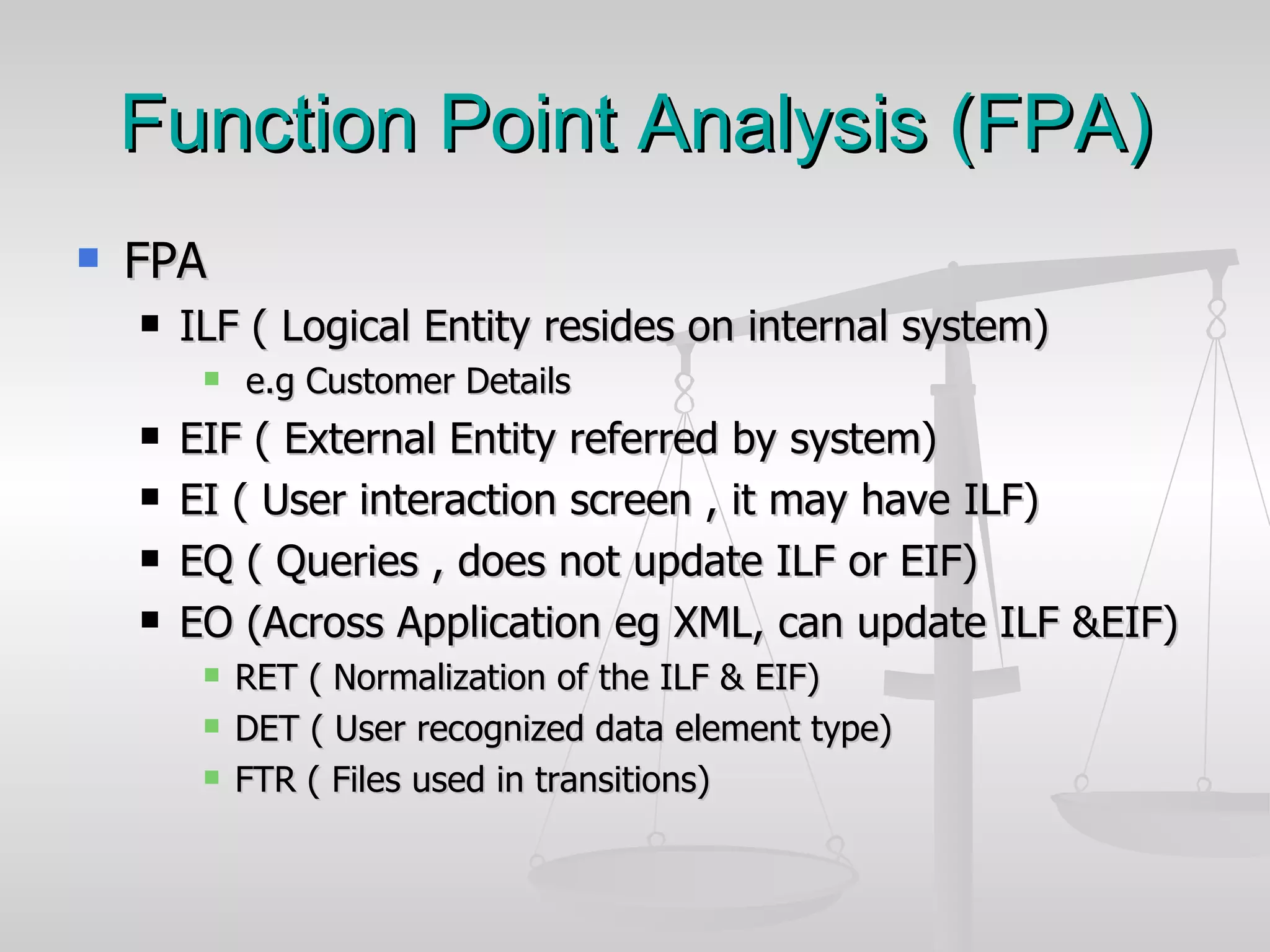 Function Point Analysis (FPA) FPA ILF ( Logical Entity resides on internal system) e.g Customer Details  EIF ( External Entity referred by system) EI ( User interaction screen , it may have ILF) EQ ( Queries , does not update ILF or EIF) EO (Across Application eg XML, can update ILF &EIF) RET ( Normalization of the ILF & EIF) DET ( User recognized data element type) FTR ( Files used in transitions) 