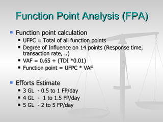 Function Point Analysis (FPA) Function point calculation UFPC = Total of all function points  Degree of Influence on 14 points (Response time, transaction rate, ..) VAF = 0.65 + (TDI *0.01) Function point = UFPC * VAF Efforts Estimate 3 GL  - 0.5 to 1 FP/day 4 GL  -  1 to 1.5 FP/day 5 GL  - 2 to 5 FP/day 