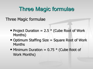 Three Magic formulae Three Magic formulae  Project Duration = 2.5 * (Cube Root of Work Months)  Optimum Staffing Size = Square Root of Work Months  Minimum Duration = 0.75 * (Cube Root of Work Months)   