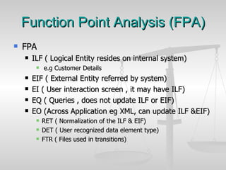 Function Point Analysis (FPA) FPA ILF ( Logical Entity resides on internal system) e.g Customer Details  EIF ( External Entity referred by system) EI ( User interaction screen , it may have ILF) EQ ( Queries , does not update ILF or EIF) EO (Across Application eg XML, can update ILF &EIF) RET ( Normalization of the ILF & EIF) DET ( User recognized data element type) FTR ( Files used in transitions) 