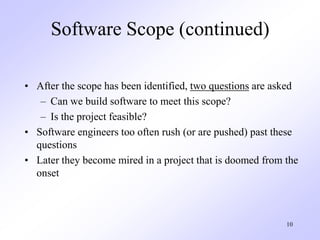 10
Software Scope (continued)
• After the scope has been identified, two questions are asked
– Can we build software to meet this scope?
– Is the project feasible?
• Software engineers too often rush (or are pushed) past these
questions
• Later they become mired in a project that is doomed from the
onset
 