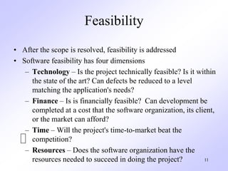 11
Feasibility
• After the scope is resolved, feasibility is addressed
• Software feasibility has four dimensions
– Technology – Is the project technically feasible? Is it within
the state of the art? Can defects be reduced to a level
matching the application's needs?
– Finance – Is is financially feasible? Can development be
completed at a cost that the software organization, its client,
or the market can afford?
– Time – Will the project's time-to-market beat the
competition?
– Resources – Does the software organization have the
resources needed to succeed in doing the project?
 