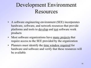 16
Development Environment
Resources
• A software engineering environment (SEE) incorporates
hardware, software, and network resources that provide
platforms and tools to develop and test software work
products
• Most software organizations have many projects that
require access to the SEE provided by the organization
• Planners must identify the time window required for
hardware and software and verify that these resources will
be available
 