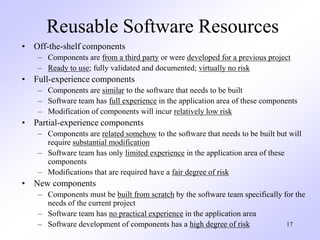 17
Reusable Software Resources
• Off-the-shelf components
– Components are from a third party or were developed for a previous project
– Ready to use; fully validated and documented; virtually no risk
• Full-experience components
– Components are similar to the software that needs to be built
– Software team has full experience in the application area of these components
– Modification of components will incur relatively low risk
• Partial-experience components
– Components are related somehow to the software that needs to be built but will
require substantial modification
– Software team has only limited experience in the application area of these
components
– Modifications that are required have a fair degree of risk
• New components
– Components must be built from scratch by the software team specifically for the
needs of the current project
– Software team has no practical experience in the application area
– Software development of components has a high degree of risk
 