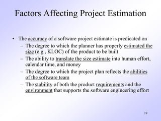 19
Factors Affecting Project Estimation
• The accuracy of a software project estimate is predicated on
– The degree to which the planner has properly estimated the
size (e.g., KLOC) of the product to be built
– The ability to translate the size estimate into human effort,
calendar time, and money
– The degree to which the project plan reflects the abilities
of the software team
– The stability of both the product requirements and the
environment that supports the software engineering effort
 