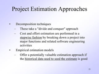 21
Project Estimation Approaches
• Decomposition techniques
– These take a "divide and conquer" approach
– Cost and effort estimation are performed in a
stepwise fashion by breaking down a project into
major functions and related software engineering
activities
• Empirical estimation models
– Offer a potentially valuable estimation approach if
the historical data used to seed the estimate is good
 