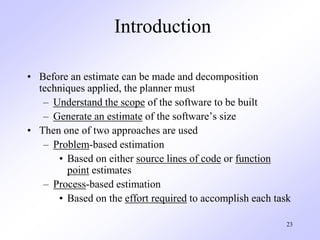 23
Introduction
• Before an estimate can be made and decomposition
techniques applied, the planner must
– Understand the scope of the software to be built
– Generate an estimate of the software’s size
• Then one of two approaches are used
– Problem-based estimation
• Based on either source lines of code or function
point estimates
– Process-based estimation
• Based on the effort required to accomplish each task
 