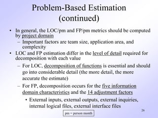 26
Problem-Based Estimation
(continued)
• In general, the LOC/pm and FP/pm metrics should be computed
by project domain
– Important factors are team size, application area, and
complexity
• LOC and FP estimation differ in the level of detail required for
decomposition with each value
– For LOC, decomposition of functions is essential and should
go into considerable detail (the more detail, the more
accurate the estimate)
– For FP, decomposition occurs for the five information
domain characteristics and the 14 adjustment factors
• External inputs, external outputs, external inquiries,
internal logical files, external interface files
pm = person month
 