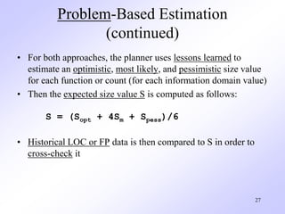 27
Problem-Based Estimation
(continued)
• For both approaches, the planner uses lessons learned to
estimate an optimistic, most likely, and pessimistic size value
for each function or count (for each information domain value)
• Then the expected size value S is computed as follows:
S = (Sopt + 4Sm + Spess)/6
• Historical LOC or FP data is then compared to S in order to
cross-check it
 