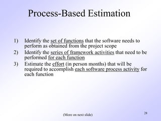 28
Process-Based Estimation
1) Identify the set of functions that the software needs to
perform as obtained from the project scope
2) Identify the series of framework activities that need to be
performed for each function
3) Estimate the effort (in person months) that will be
required to accomplish each software process activity for
each function
(More on next slide)
 