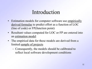 32
Introduction
• Estimation models for computer software use empirically
derived formulas to predict effort as a function of LOC
(line of code) or FP(function point)
• Resultant values computed for LOC or FP are entered into
an estimation model
• The empirical data for these models are derived from a
limited sample of projects
– Consequently, the models should be calibrated to
reflect local software development conditions
 