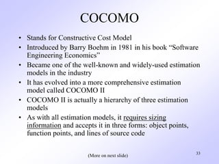 33
COCOMO
• Stands for Constructive Cost Model
• Introduced by Barry Boehm in 1981 in his book “Software
Engineering Economics”
• Became one of the well-known and widely-used estimation
models in the industry
• It has evolved into a more comprehensive estimation
model called COCOMO II
• COCOMO II is actually a hierarchy of three estimation
models
• As with all estimation models, it requires sizing
information and accepts it in three forms: object points,
function points, and lines of source code
(More on next slide)
 