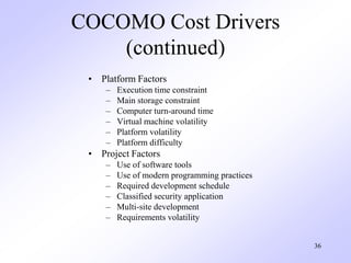 36
COCOMO Cost Drivers
(continued)
• Platform Factors
– Execution time constraint
– Main storage constraint
– Computer turn-around time
– Virtual machine volatility
– Platform volatility
– Platform difficulty
• Project Factors
– Use of software tools
– Use of modern programming practices
– Required development schedule
– Classified security application
– Multi-site development
– Requirements volatility
 
