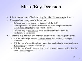 37
Make/Buy Decision
• It is often more cost effective to acquire rather than develop software
• Managers have many acquisition options
– Software may be purchased (or licensed) off the shelf
– “Full-experience” or “partial-experience” software components may be
acquired and integrated to meet specific needs
– Software may be custom built by an outside contractor to meet the
purchaser’s specifications
• The make/buy decision can be made based on the following conditions
– Will the software product be available sooner than internally developed
software?
– Will the cost of acquisition plus the cost of customization be less than the cost
of developing the software internally?
– Will the cost of outside support (e.g., a maintenance contract) be less than the
cost of internal support?

 