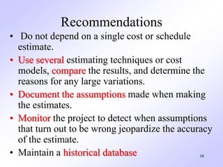 Recommendations
• Do not depend on a single cost or schedule
estimate.
• Use several estimating techniques or cost
models, compare the results, and determine the
reasons for any large variations.
• Document the assumptions made when making
the estimates.
• Monitor the project to detect when assumptions
that turn out to be wrong jeopardize the accuracy
of the estimate.
• Maintain a historical database 38
 