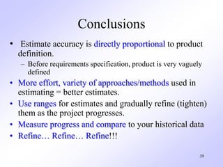 Conclusions
• Estimate accuracy is directly proportional to product
definition.
– Before requirements specification, product is very vaguely
defined
• More effort, variety of approaches/methods used in
estimating = better estimates.
• Use ranges for estimates and gradually refine (tighten)
them as the project progresses.
• Measure progress and compare to your historical data
• Refine… Refine… Refine!!!
39
 