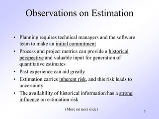 5
Observations on Estimation
• Planning requires technical managers and the software
team to make an initial commitment
• Process and project metrics can provide a historical
perspective and valuable input for generation of
quantitative estimates
• Past experience can aid greatly
• Estimation carries inherent risk, and this risk leads to
uncertainty
• The availability of historical information has a strong
influence on estimation risk
(More on next slide)
 